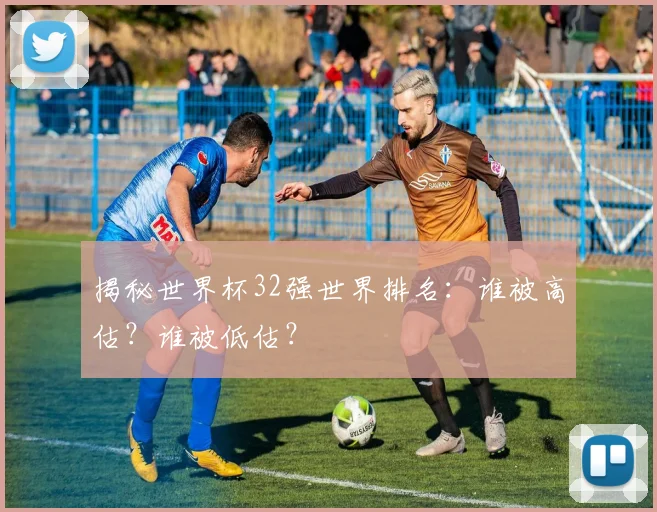 揭秘世界杯32强世界排名：谁被高估？谁被低估？
