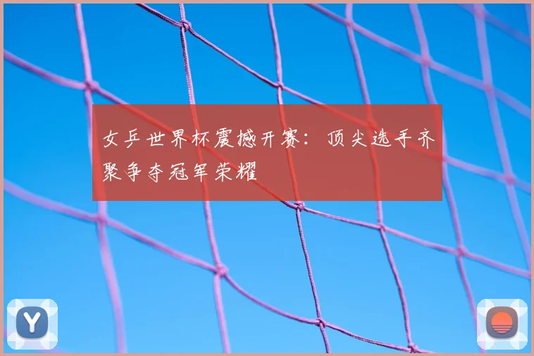 女乒世界杯震撼开赛：顶尖选手齐聚争夺冠军荣耀