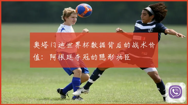 奥塔门迪世界杯数据背后的战术价值：阿根廷夺冠的隐形功臣