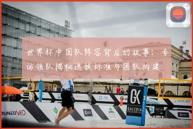 世界杯中国队阵容背后的故事：专访领队揭秘选拔标准与团队构建