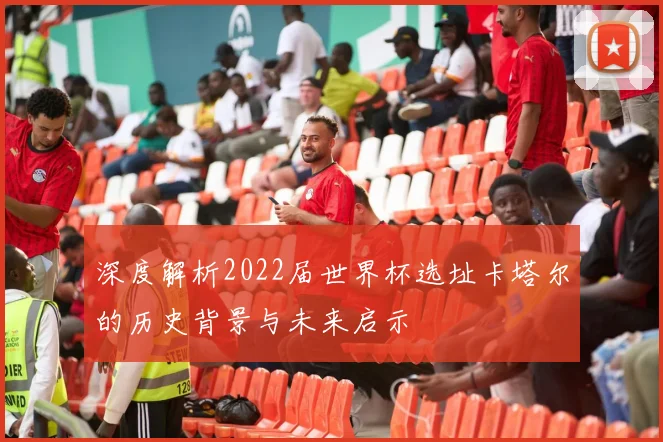 深度解析2022届世界杯选址卡塔尔的历史背景与未来启示