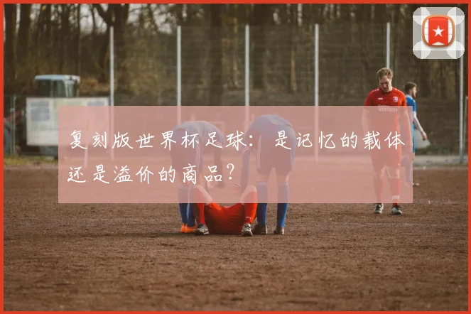 复刻版世界杯足球：是记忆的载体还是溢价的商品？