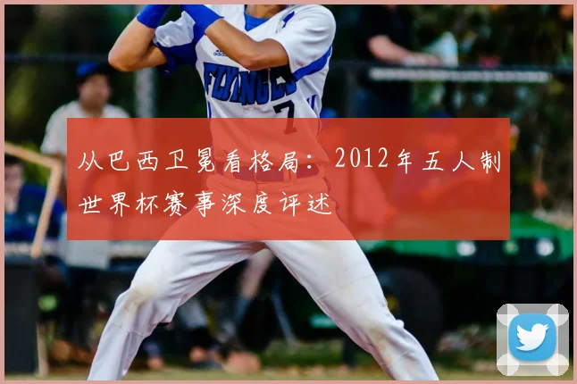 从巴西卫冕看格局：2012年五人制世界杯赛事深度评述