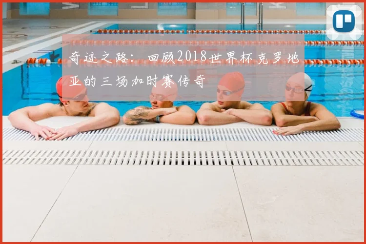 奇迹之路：回顾2018世界杯克罗地亚的三场加时赛传奇