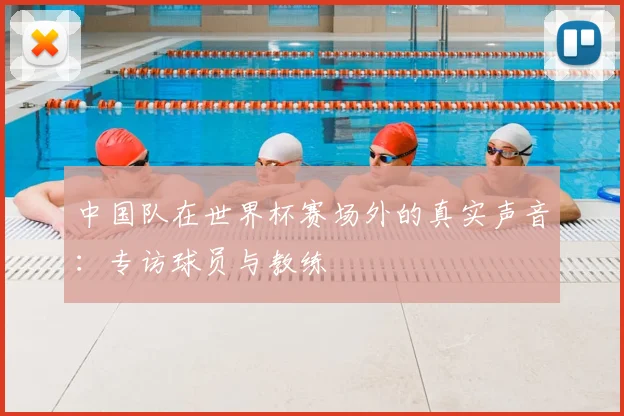 中国队在世界杯赛场外的真实声音：专访球员与教练