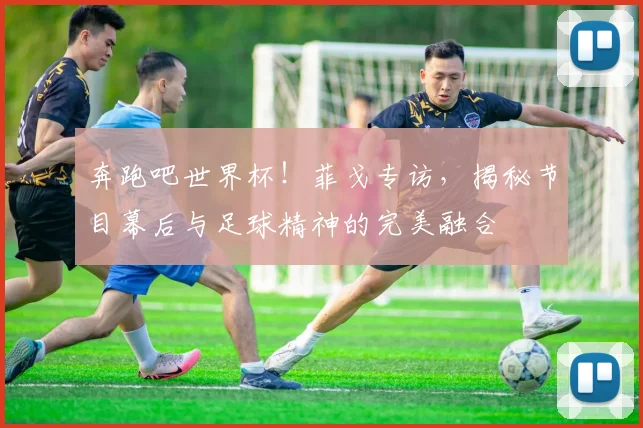 奔跑吧世界杯！菲戈专访，揭秘节目幕后与足球精神的完美融合