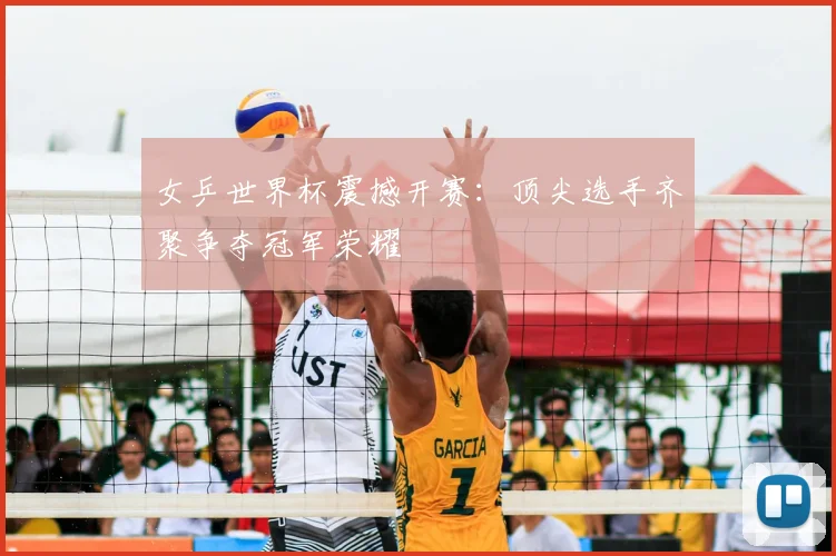 女乒世界杯震撼开赛：顶尖选手齐聚争夺冠军荣耀