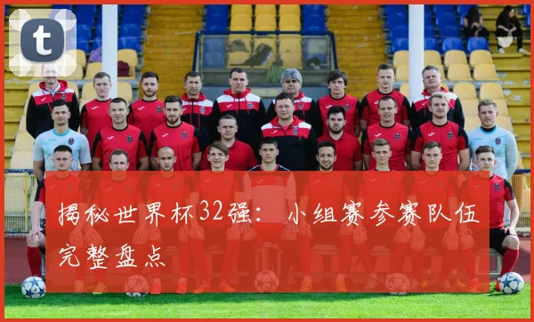 揭秘世界杯32强：小组赛参赛队伍完整盘点