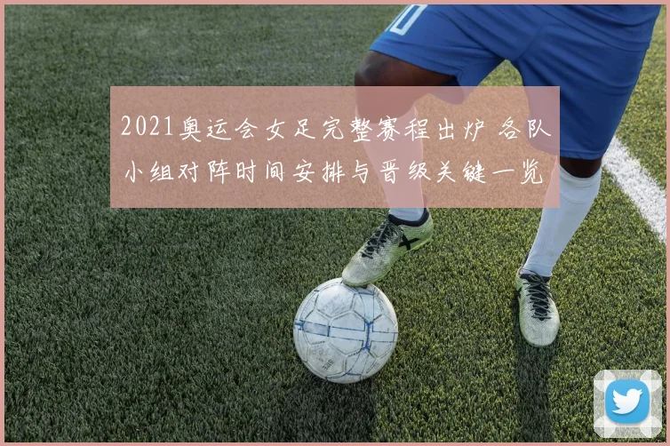 2021奥运会女足完整赛程出炉 各队小组对阵时间安排与晋级关键一览