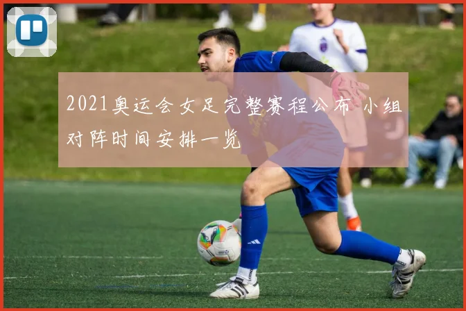 2021奥运会女足完整赛程公布 小组对阵时间安排一览